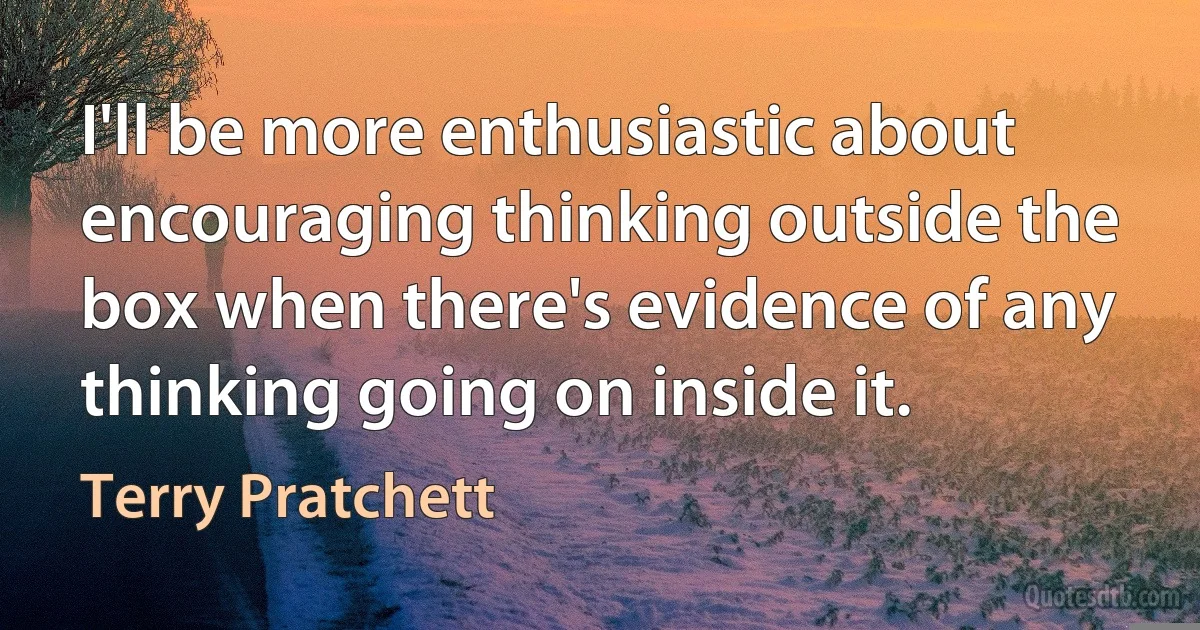 I'll be more enthusiastic about encouraging thinking outside the box when there's evidence of any thinking going on inside it. (Terry Pratchett)