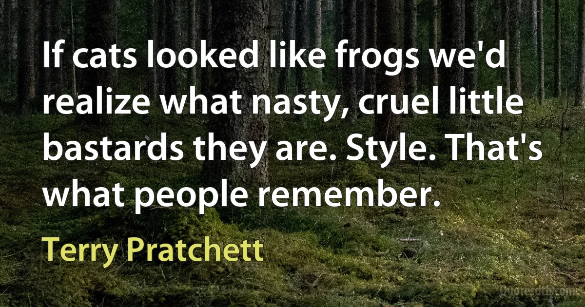 If cats looked like frogs we'd realize what nasty, cruel little bastards they are. Style. That's what people remember. (Terry Pratchett)