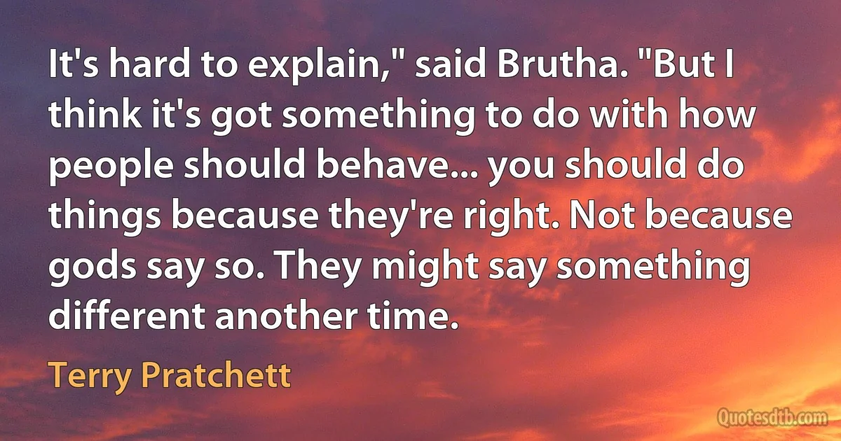 It's hard to explain," said Brutha. "But I think it's got something to do with how people should behave... you should do things because they're right. Not because gods say so. They might say something different another time. (Terry Pratchett)