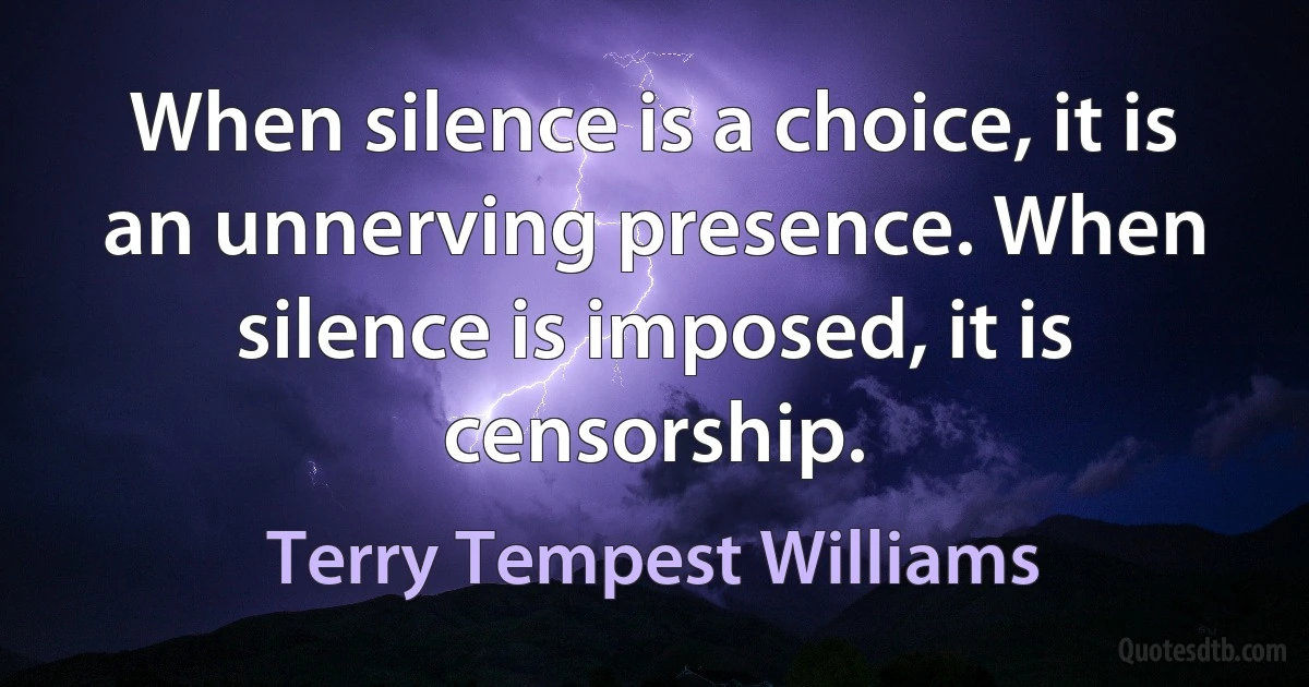 When silence is a choice, it is an unnerving presence. When silence is imposed, it is censorship. (Terry Tempest Williams)