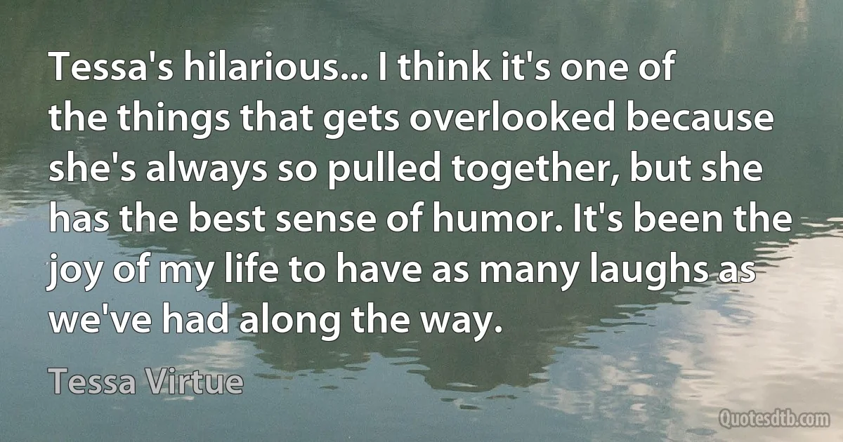 Tessa's hilarious... I think it's one of the things that gets overlooked because she's always so pulled together, but she has the best sense of humor. It's been the joy of my life to have as many laughs as we've had along the way. (Tessa Virtue)