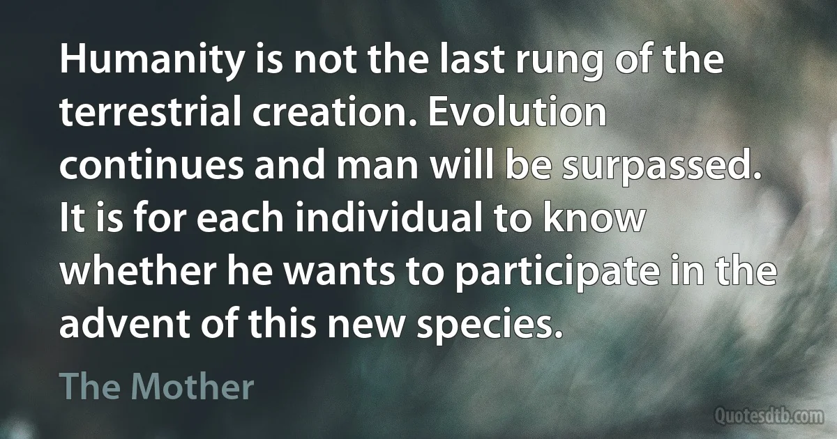 Humanity is not the last rung of the terrestrial creation. Evolution continues and man will be surpassed. It is for each individual to know whether he wants to participate in the advent of this new species. (The Mother)