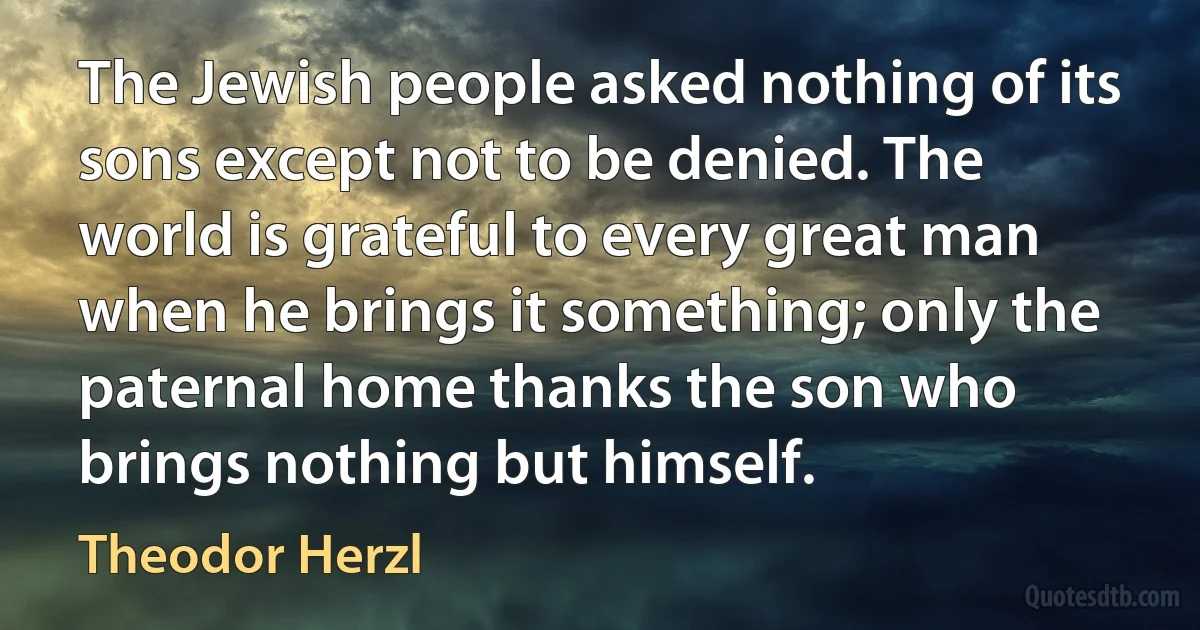 The Jewish people asked nothing of its sons except not to be denied. The world is grateful to every great man when he brings it something; only the paternal home thanks the son who brings nothing but himself. (Theodor Herzl)