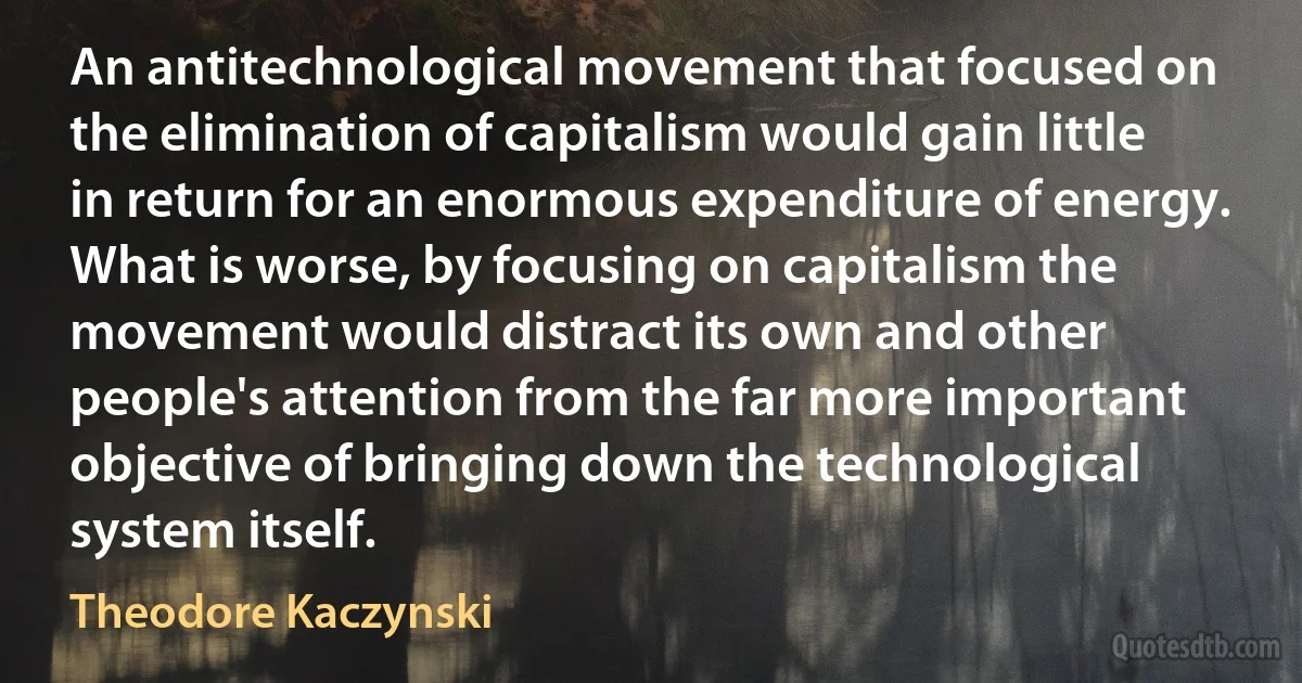 An antitechnological movement that focused on the elimination of capitalism would gain little in return for an enormous expenditure of energy. What is worse, by focusing on capitalism the movement would distract its own and other people's attention from the far more important objective of bringing down the technological system itself. (Theodore Kaczynski)