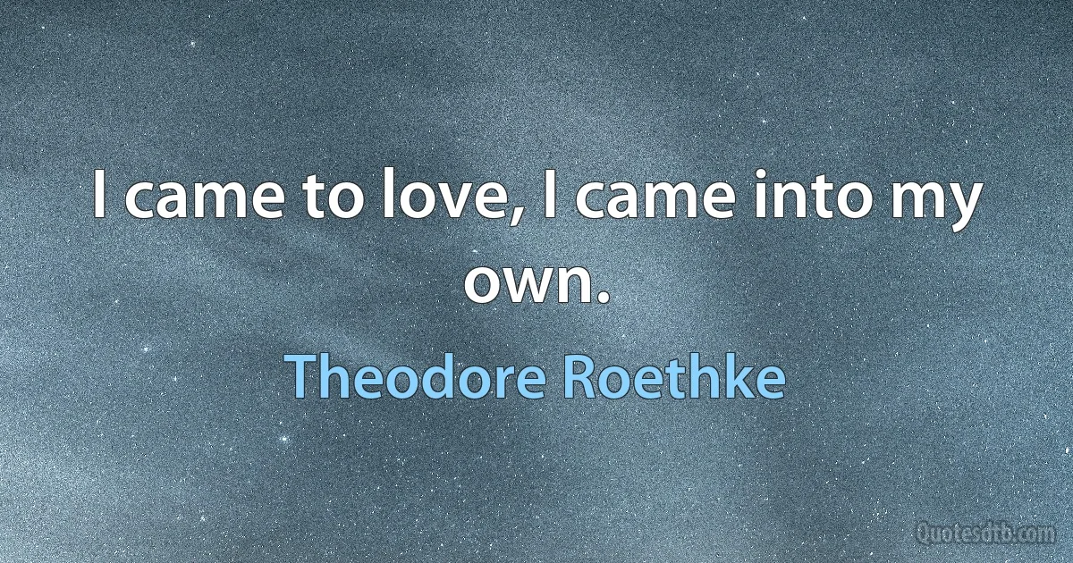 I came to love, I came into my own. (Theodore Roethke)