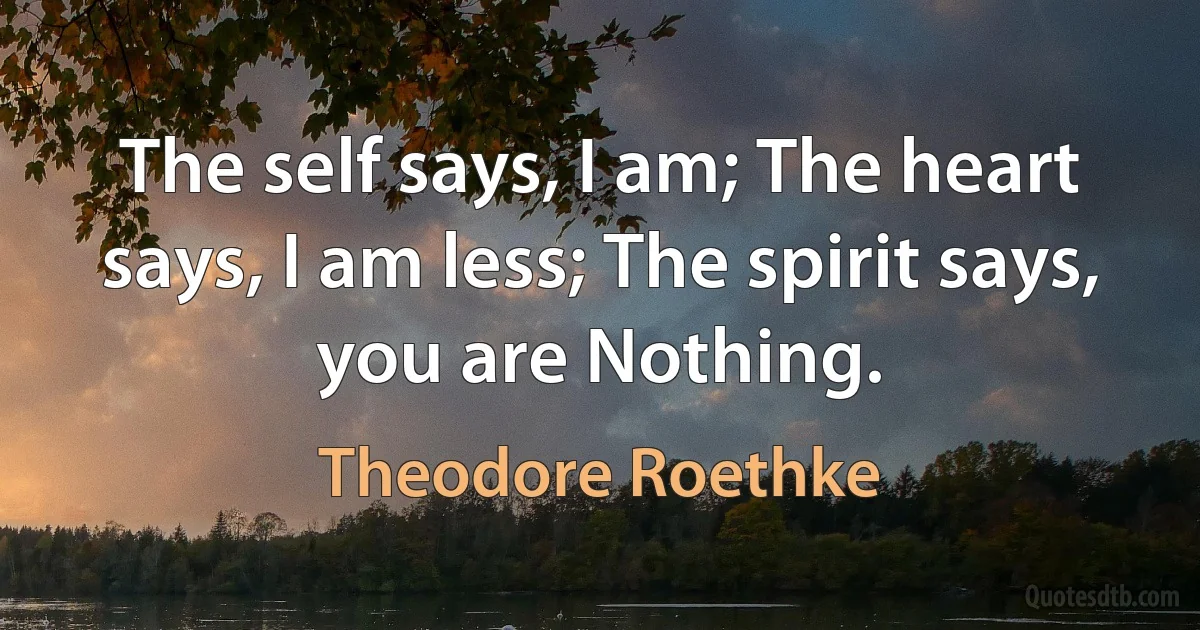 The self says, I am; The heart says, I am less; The spirit says, you are Nothing. (Theodore Roethke)