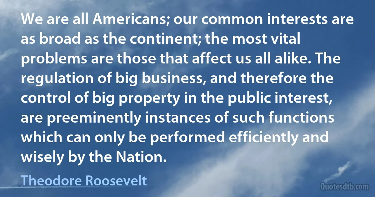 We are all Americans; our common interests are as broad as the continent; the most vital problems are those that affect us all alike. The regulation of big business, and therefore the control of big property in the public interest, are preeminently instances of such functions which can only be performed efficiently and wisely by the Nation. (Theodore Roosevelt)