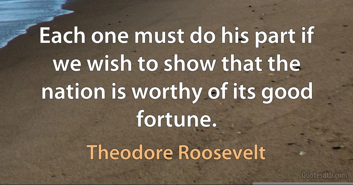 Each one must do his part if we wish to show that the nation is worthy of its good fortune. (Theodore Roosevelt)