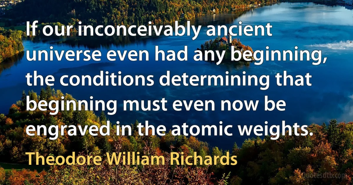 If our inconceivably ancient universe even had any beginning, the conditions determining that beginning must even now be engraved in the atomic weights. (Theodore William Richards)