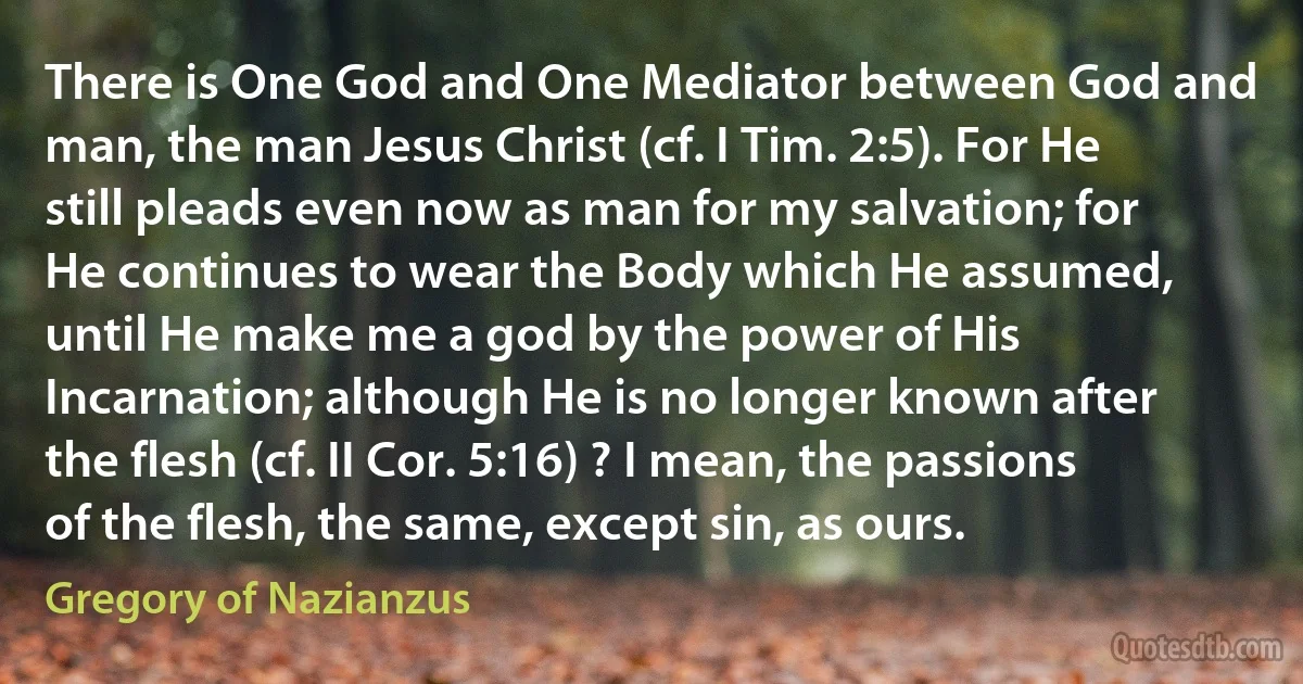 There is One God and One Mediator between God and man, the man Jesus Christ (cf. I Tim. 2:5). For He still pleads even now as man for my salvation; for He continues to wear the Body which He assumed, until He make me a god by the power of His Incarnation; although He is no longer known after the flesh (cf. II Cor. 5:16) ? I mean, the passions of the flesh, the same, except sin, as ours. (Gregory of Nazianzus)
