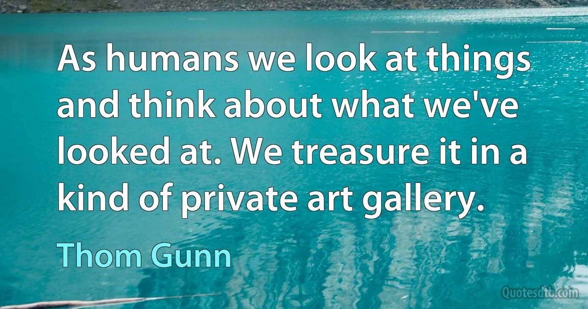 As humans we look at things and think about what we've looked at. We treasure it in a kind of private art gallery. (Thom Gunn)