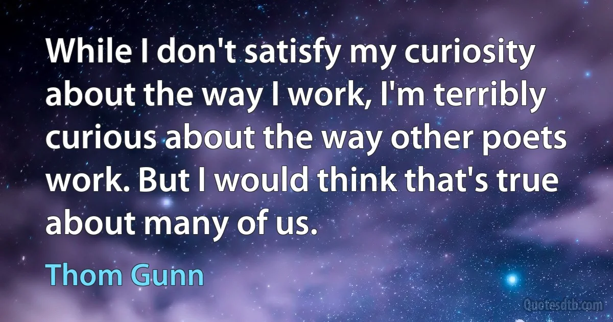 While I don't satisfy my curiosity about the way I work, I'm terribly curious about the way other poets work. But I would think that's true about many of us. (Thom Gunn)