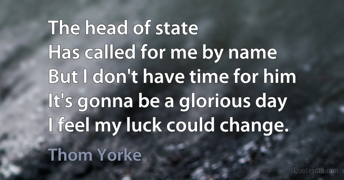 The head of state
Has called for me by name
But I don't have time for him
It's gonna be a glorious day
I feel my luck could change. (Thom Yorke)