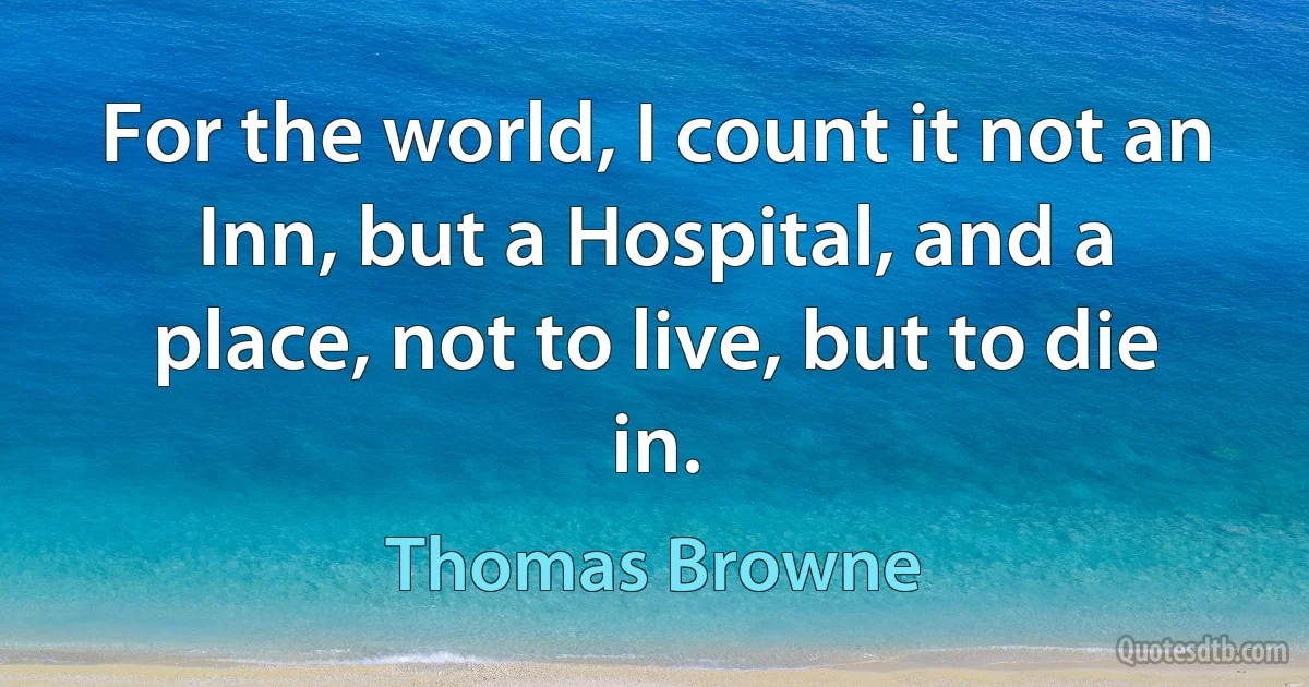 For the world, I count it not an Inn, but a Hospital, and a place, not to live, but to die in. (Thomas Browne)