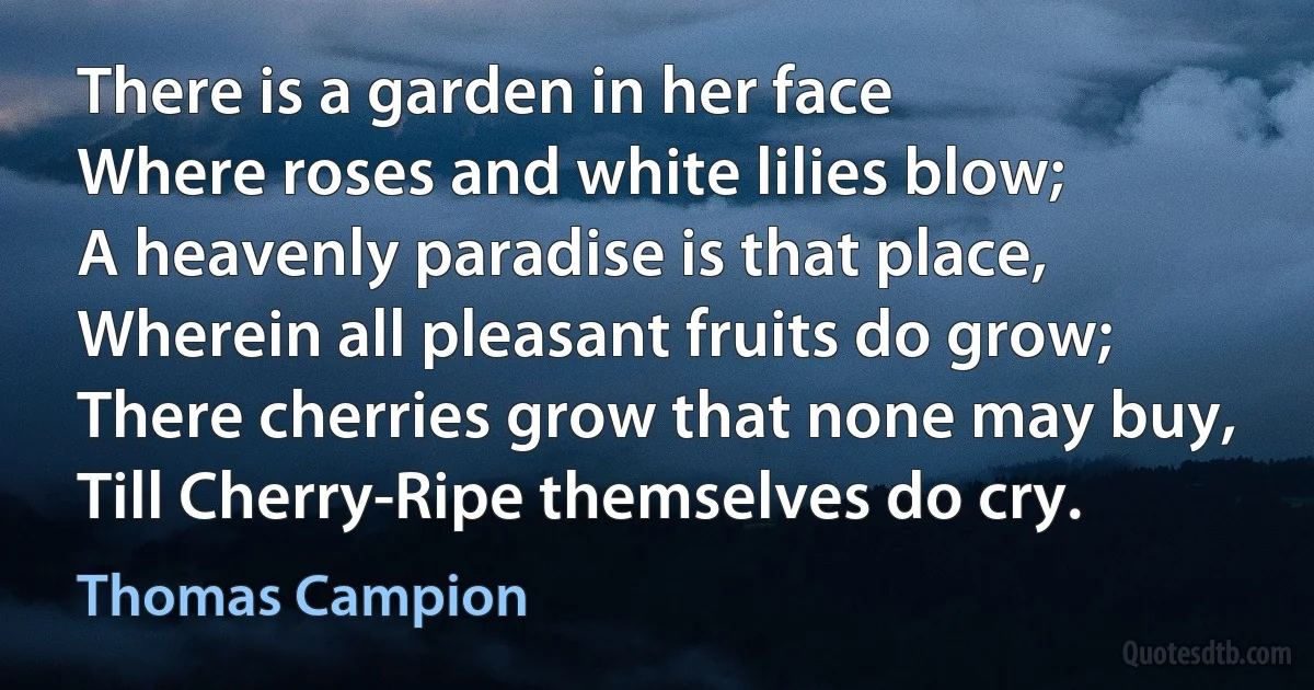 There is a garden in her face
Where roses and white lilies blow;
A heavenly paradise is that place,
Wherein all pleasant fruits do grow;
There cherries grow that none may buy,
Till Cherry-Ripe themselves do cry. (Thomas Campion)