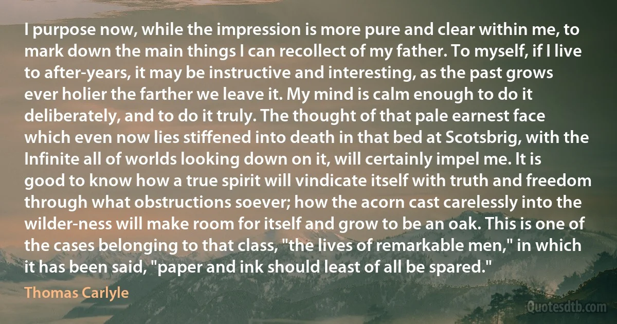 I purpose now, while the impression is more pure and clear within me, to mark down the main things I can recollect of my father. To myself, if I live to after-years, it may be instructive and interesting, as the past grows ever holier the farther we leave it. My mind is calm enough to do it deliberately, and to do it truly. The thought of that pale earnest face which even now lies stiffened into death in that bed at Scotsbrig, with the Infinite all of worlds looking down on it, will certainly impel me. It is good to know how a true spirit will vindicate itself with truth and freedom through what obstructions soever; how the acorn cast carelessly into the wilder-ness will make room for itself and grow to be an oak. This is one of the cases belonging to that class, "the lives of remarkable men," in which it has been said, "paper and ink should least of all be spared." (Thomas Carlyle)