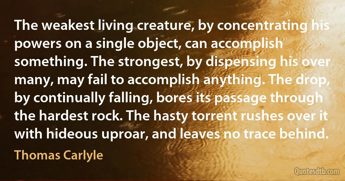 The weakest living creature, by concentrating his powers on a single object, can accomplish something. The strongest, by dispensing his over many, may fail to accomplish anything. The drop, by continually falling, bores its passage through the hardest rock. The hasty torrent rushes over it with hideous uproar, and leaves no trace behind. (Thomas Carlyle)