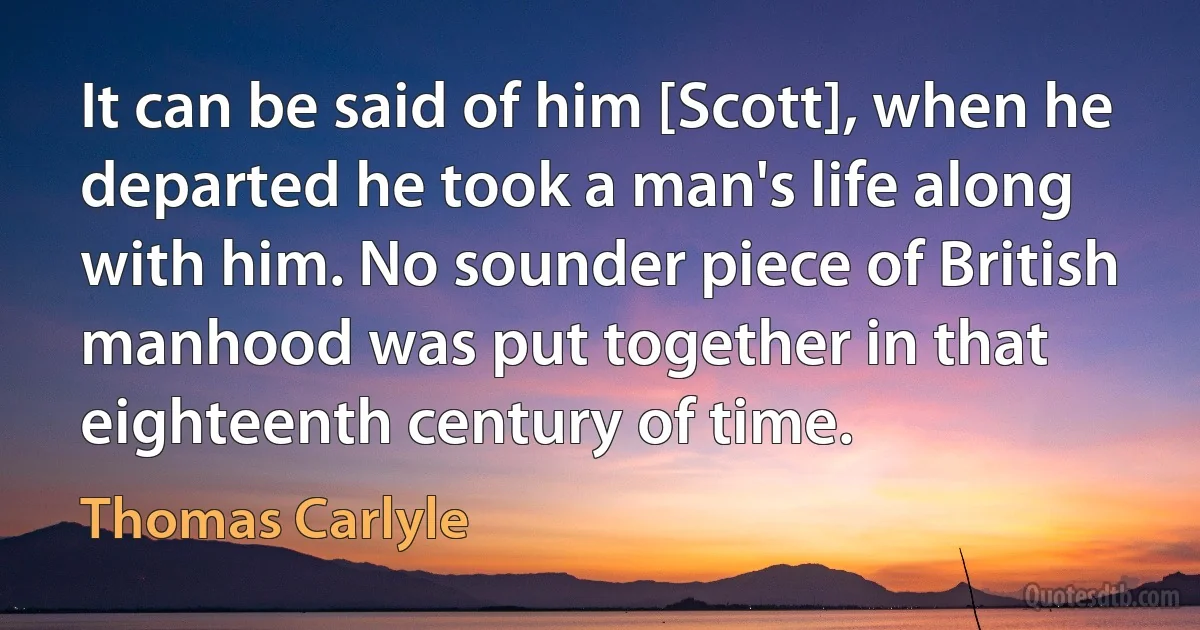 It can be said of him [Scott], when he departed he took a man's life along with him. No sounder piece of British manhood was put together in that eighteenth century of time. (Thomas Carlyle)