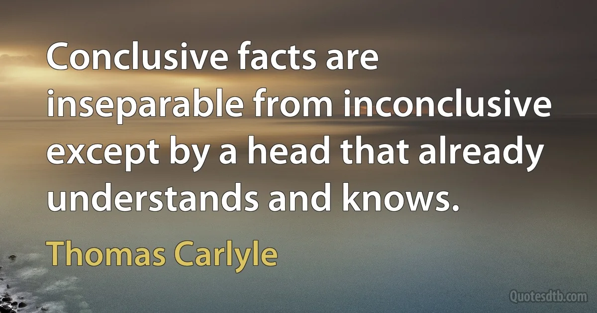 Conclusive facts are inseparable from inconclusive except by a head that already understands and knows. (Thomas Carlyle)