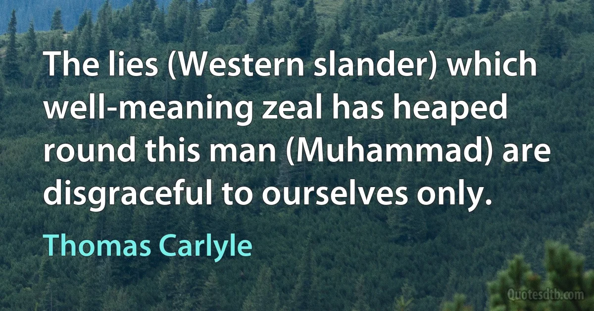 The lies (Western slander) which well-meaning zeal has heaped round this man (Muhammad) are disgraceful to ourselves only. (Thomas Carlyle)