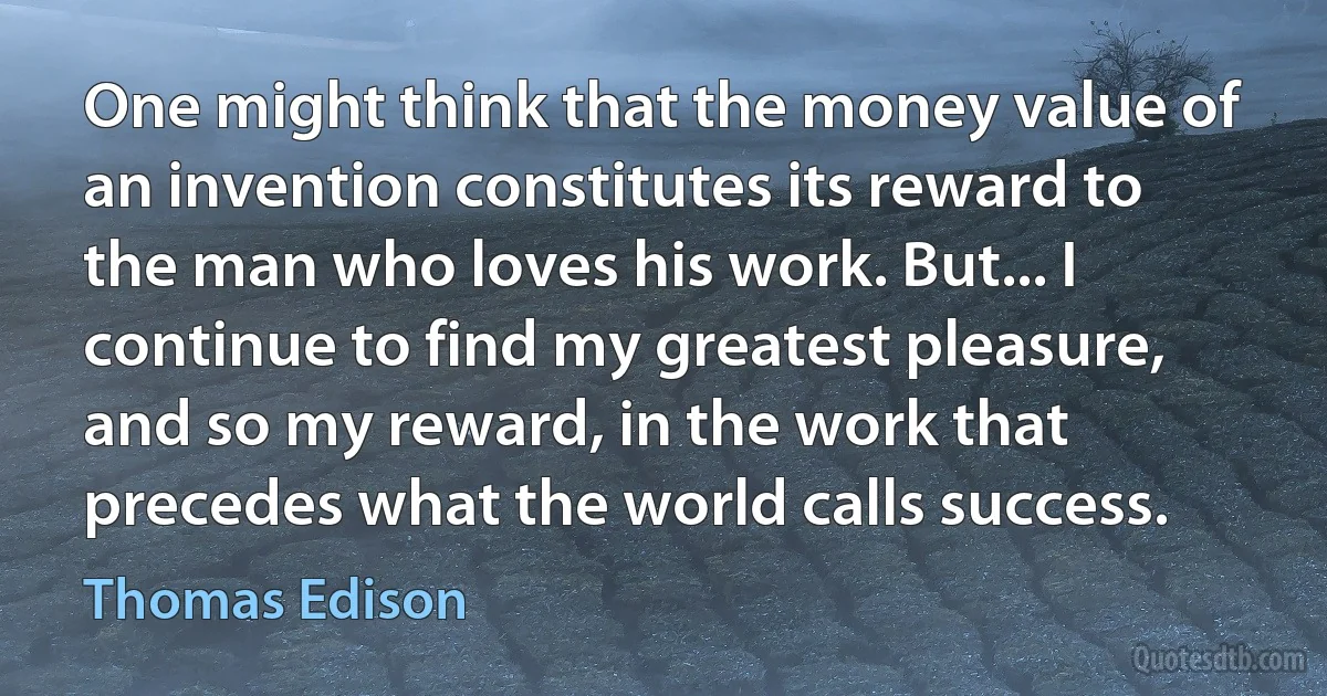 One might think that the money value of an invention constitutes its reward to the man who loves his work. But... I continue to find my greatest pleasure, and so my reward, in the work that precedes what the world calls success. (Thomas Edison)