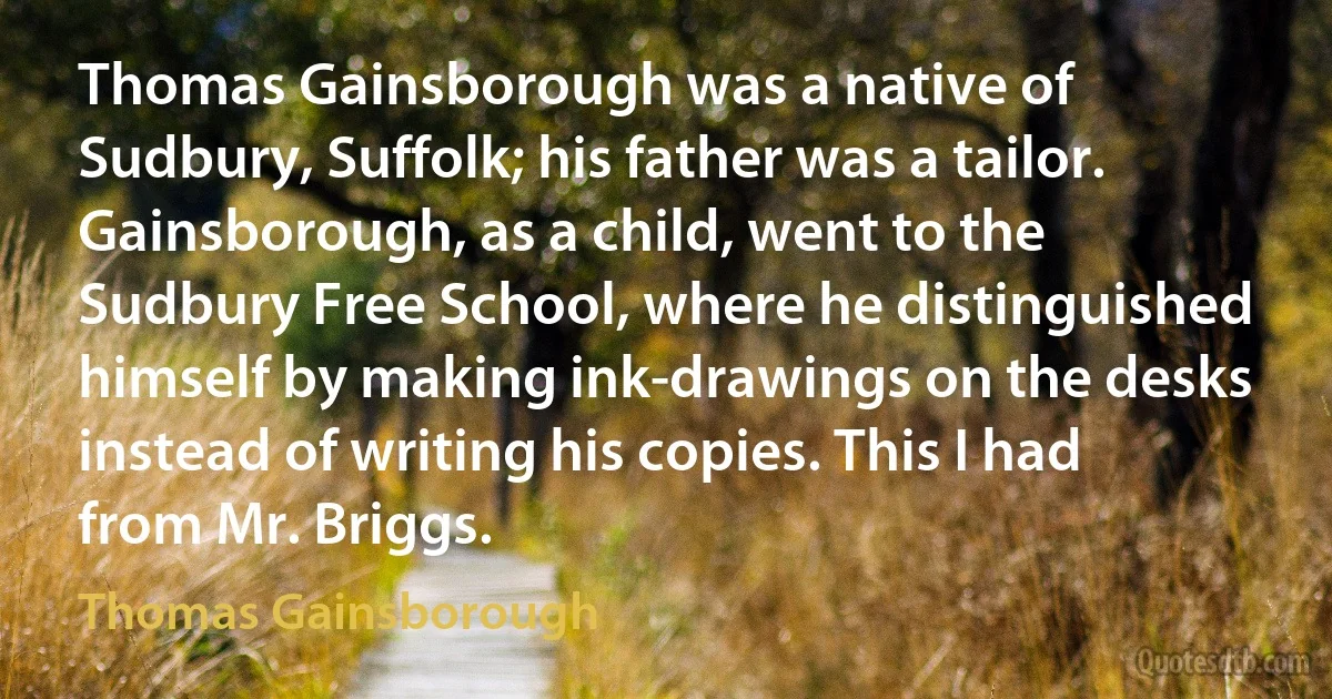 Thomas Gainsborough was a native of Sudbury, Suffolk; his father was a tailor. Gainsborough, as a child, went to the Sudbury Free School, where he distinguished himself by making ink-drawings on the desks instead of writing his copies. This I had from Mr. Briggs. (Thomas Gainsborough)