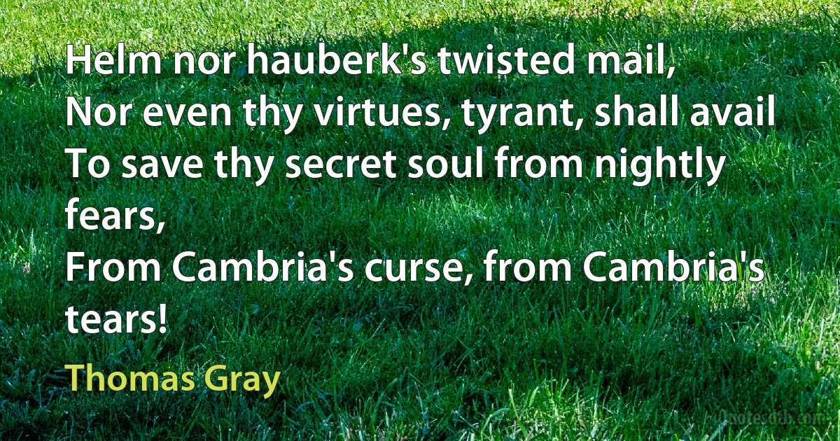 Helm nor hauberk's twisted mail,
Nor even thy virtues, tyrant, shall avail
To save thy secret soul from nightly fears,
From Cambria's curse, from Cambria's tears! (Thomas Gray)