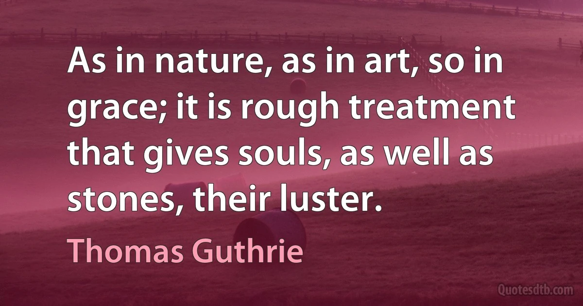 As in nature, as in art, so in grace; it is rough treatment that gives souls, as well as stones, their luster. (Thomas Guthrie)