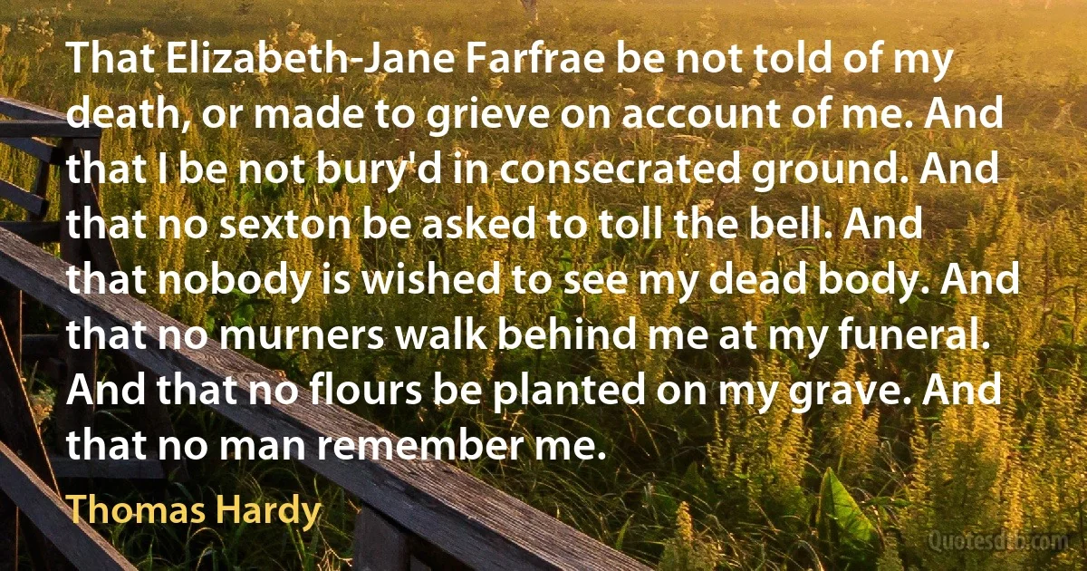 That Elizabeth-Jane Farfrae be not told of my death, or made to grieve on account of me. And that I be not bury'd in consecrated ground. And that no sexton be asked to toll the bell. And that nobody is wished to see my dead body. And that no murners walk behind me at my funeral. And that no flours be planted on my grave. And that no man remember me. (Thomas Hardy)