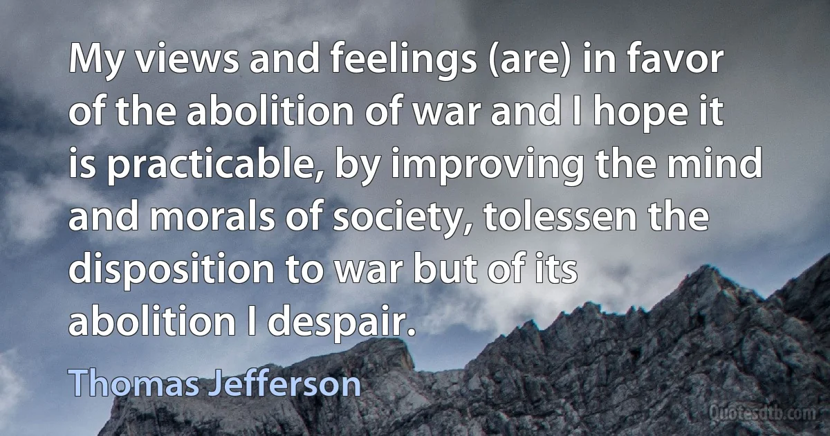 My views and feelings (are) in favor of the abolition of war and I hope it is practicable, by improving the mind and morals of society, tolessen the disposition to war but of its abolition I despair. (Thomas Jefferson)