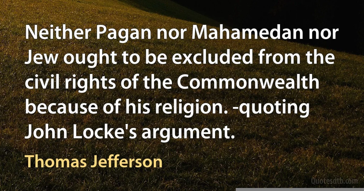 Neither Pagan nor Mahamedan nor Jew ought to be excluded from the civil rights of the Commonwealth because of his religion. -quoting John Locke's argument. (Thomas Jefferson)