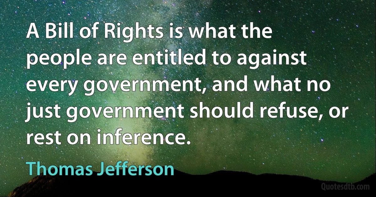 A Bill of Rights is what the people are entitled to against every government, and what no just government should refuse, or rest on inference. (Thomas Jefferson)