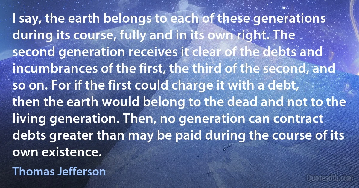 I say, the earth belongs to each of these generations during its course, fully and in its own right. The second generation receives it clear of the debts and incumbrances of the first, the third of the second, and so on. For if the first could charge it with a debt, then the earth would belong to the dead and not to the living generation. Then, no generation can contract debts greater than may be paid during the course of its own existence. (Thomas Jefferson)