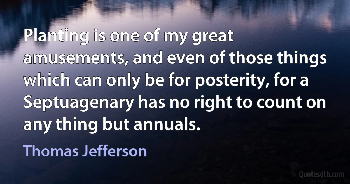 Planting is one of my great amusements, and even of those things which can only be for posterity, for a Septuagenary has no right to count on any thing but annuals. (Thomas Jefferson)