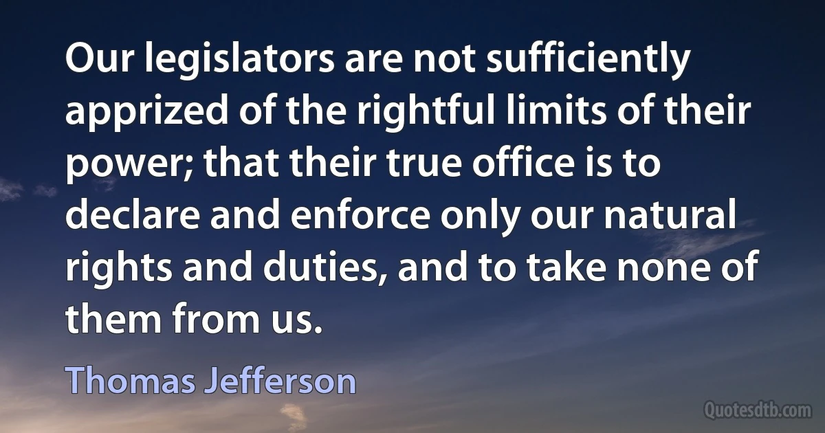 Our legislators are not sufficiently apprized of the rightful limits of their power; that their true office is to declare and enforce only our natural rights and duties, and to take none of them from us. (Thomas Jefferson)