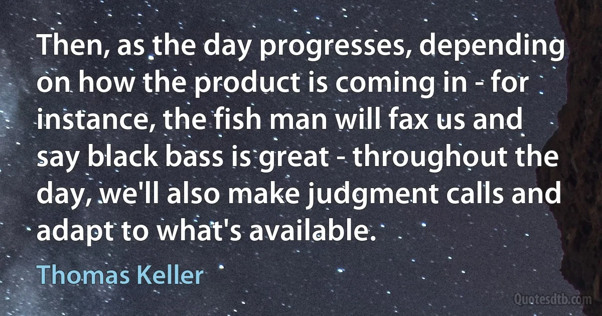 Then, as the day progresses, depending on how the product is coming in - for instance, the fish man will fax us and say black bass is great - throughout the day, we'll also make judgment calls and adapt to what's available. (Thomas Keller)