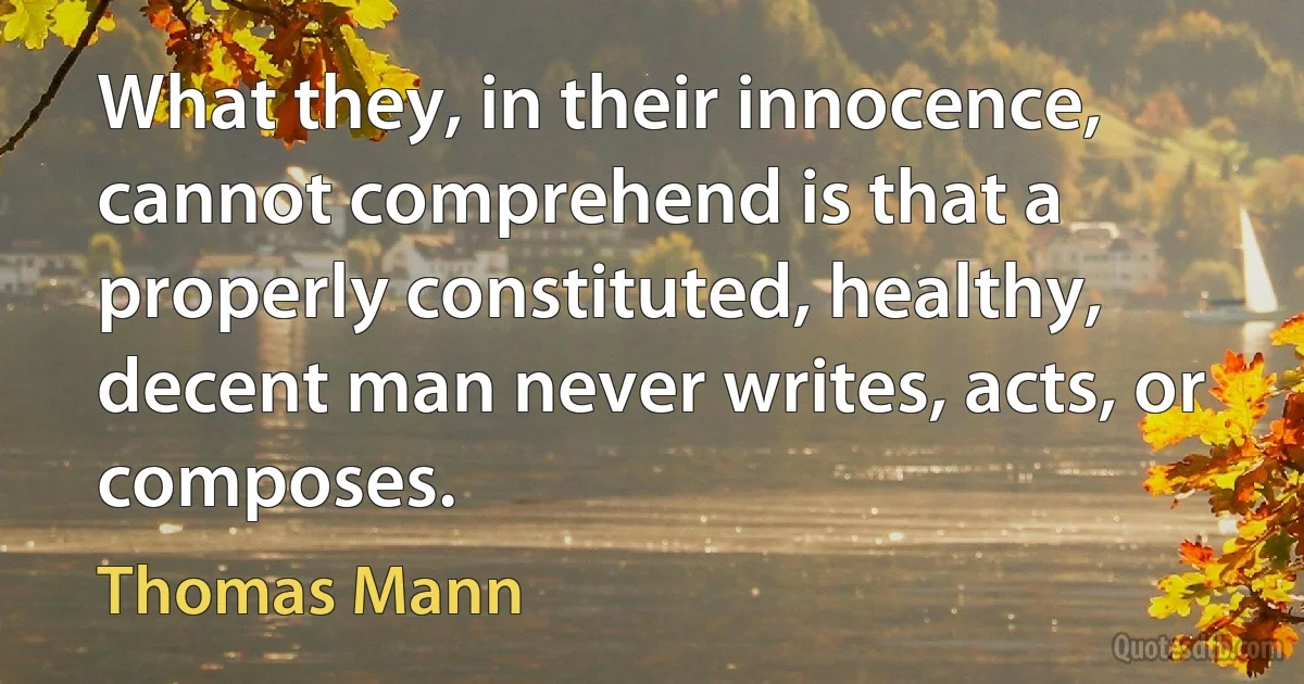 What they, in their innocence, cannot comprehend is that a properly constituted, healthy, decent man never writes, acts, or composes. (Thomas Mann)