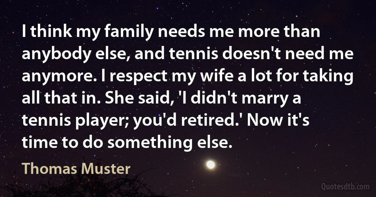 I think my family needs me more than anybody else, and tennis doesn't need me anymore. I respect my wife a lot for taking all that in. She said, 'I didn't marry a tennis player; you'd retired.' Now it's time to do something else. (Thomas Muster)