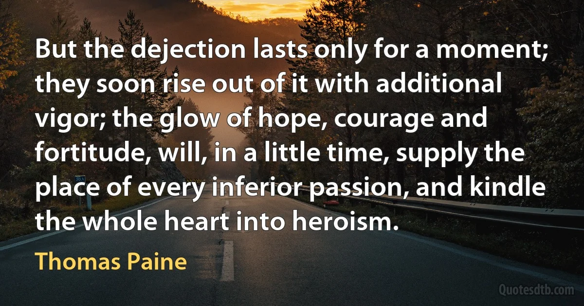 But the dejection lasts only for a moment; they soon rise out of it with additional vigor; the glow of hope, courage and fortitude, will, in a little time, supply the place of every inferior passion, and kindle the whole heart into heroism. (Thomas Paine)