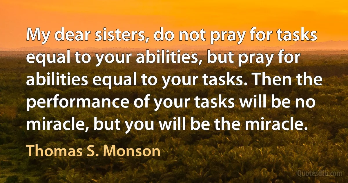 My dear sisters, do not pray for tasks equal to your abilities, but pray for abilities equal to your tasks. Then the performance of your tasks will be no miracle, but you will be the miracle. (Thomas S. Monson)