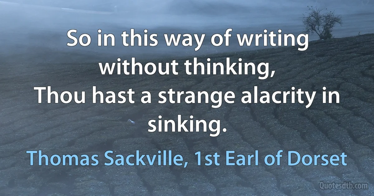 So in this way of writing without thinking,
Thou hast a strange alacrity in sinking. (Thomas Sackville, 1st Earl of Dorset)