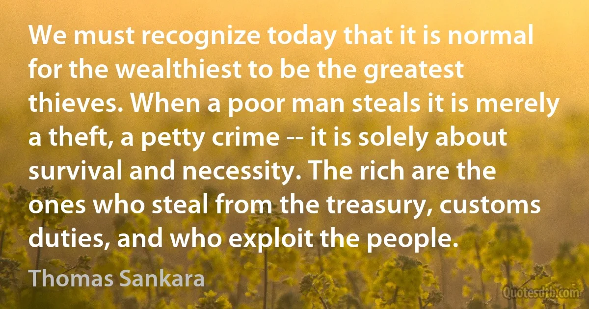 We must recognize today that it is normal for the wealthiest to be the greatest thieves. When a poor man steals it is merely a theft, a petty crime -- it is solely about survival and necessity. The rich are the ones who steal from the treasury, customs duties, and who exploit the people. (Thomas Sankara)