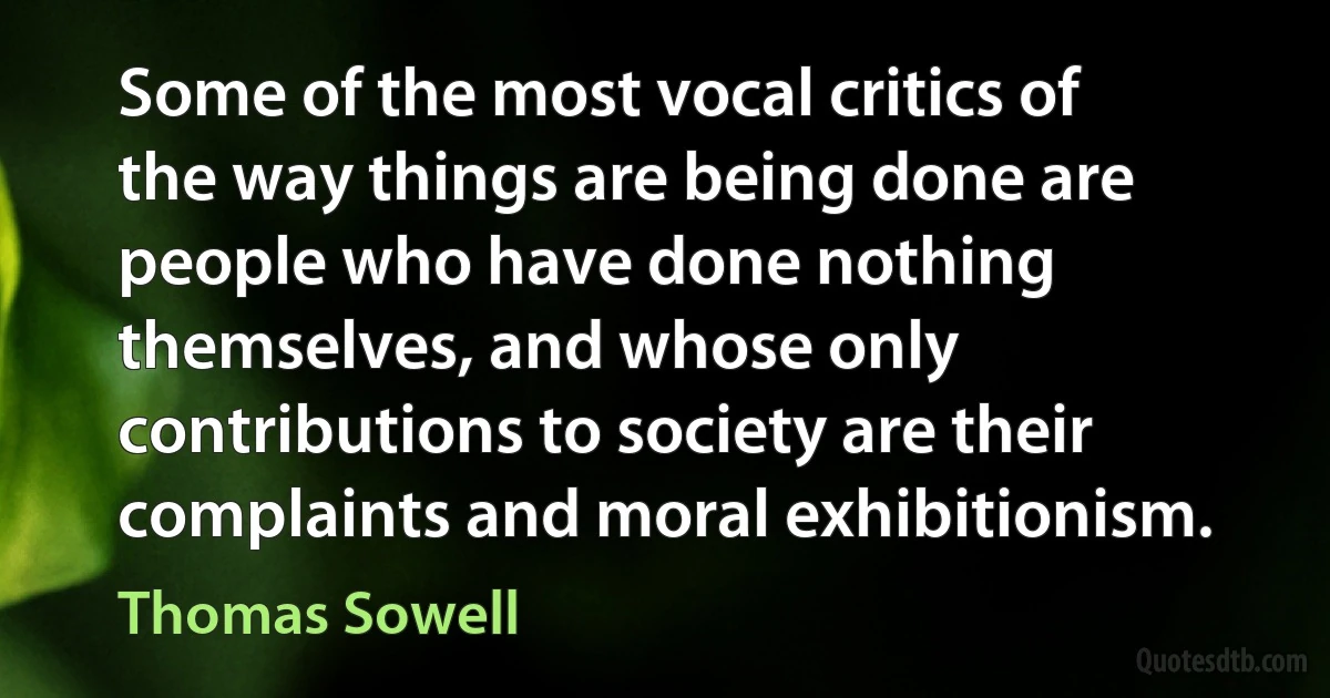 Some of the most vocal critics of the way things are being done are people who have done nothing themselves, and whose only contributions to society are their complaints and moral exhibitionism. (Thomas Sowell)