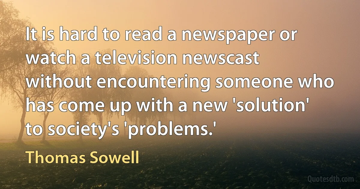 It is hard to read a newspaper or watch a television newscast without encountering someone who has come up with a new 'solution' to society's 'problems.' (Thomas Sowell)