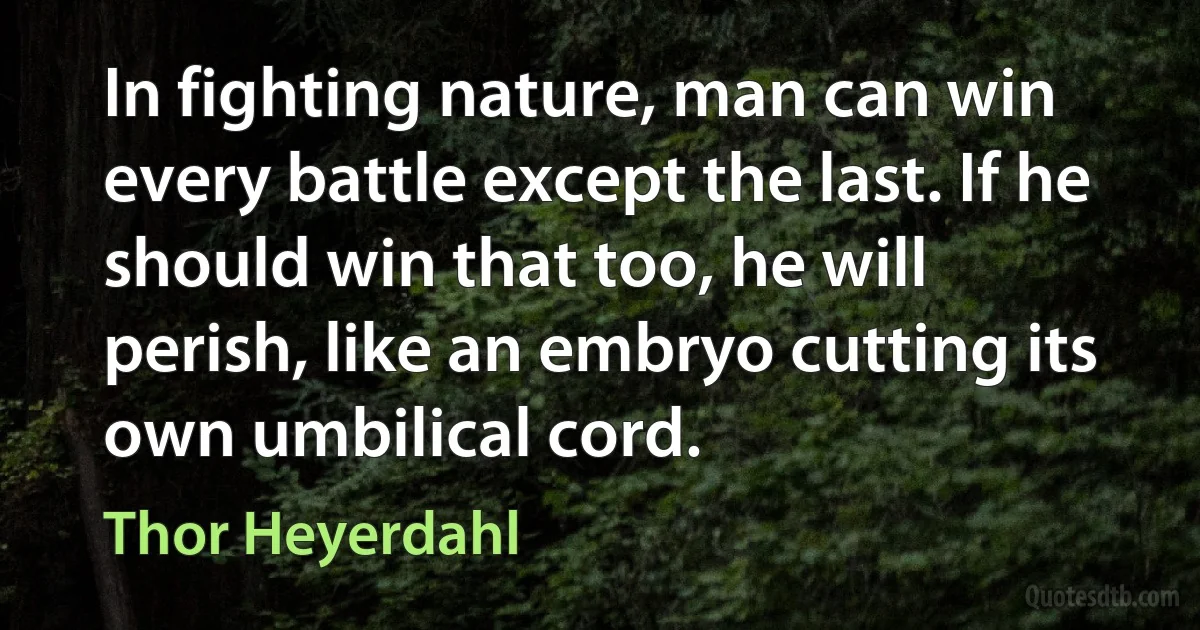 In fighting nature, man can win every battle except the last. If he should win that too, he will perish, like an embryo cutting its own umbilical cord. (Thor Heyerdahl)