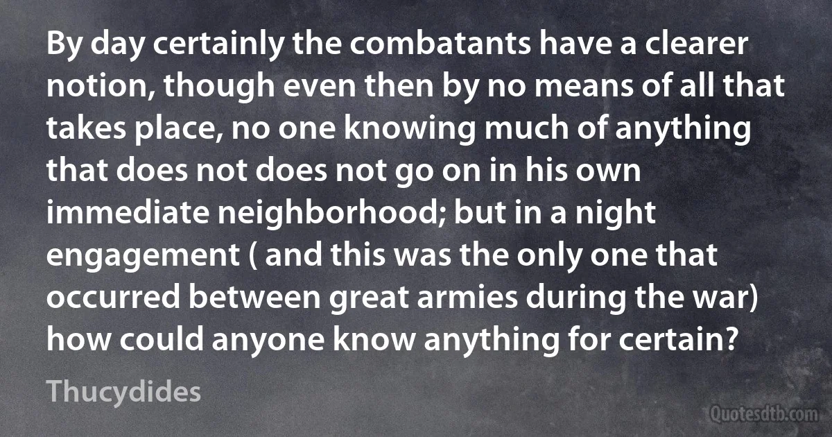 By day certainly the combatants have a clearer notion, though even then by no means of all that takes place, no one knowing much of anything that does not does not go on in his own immediate neighborhood; but in a night engagement ( and this was the only one that occurred between great armies during the war) how could anyone know anything for certain? (Thucydides)