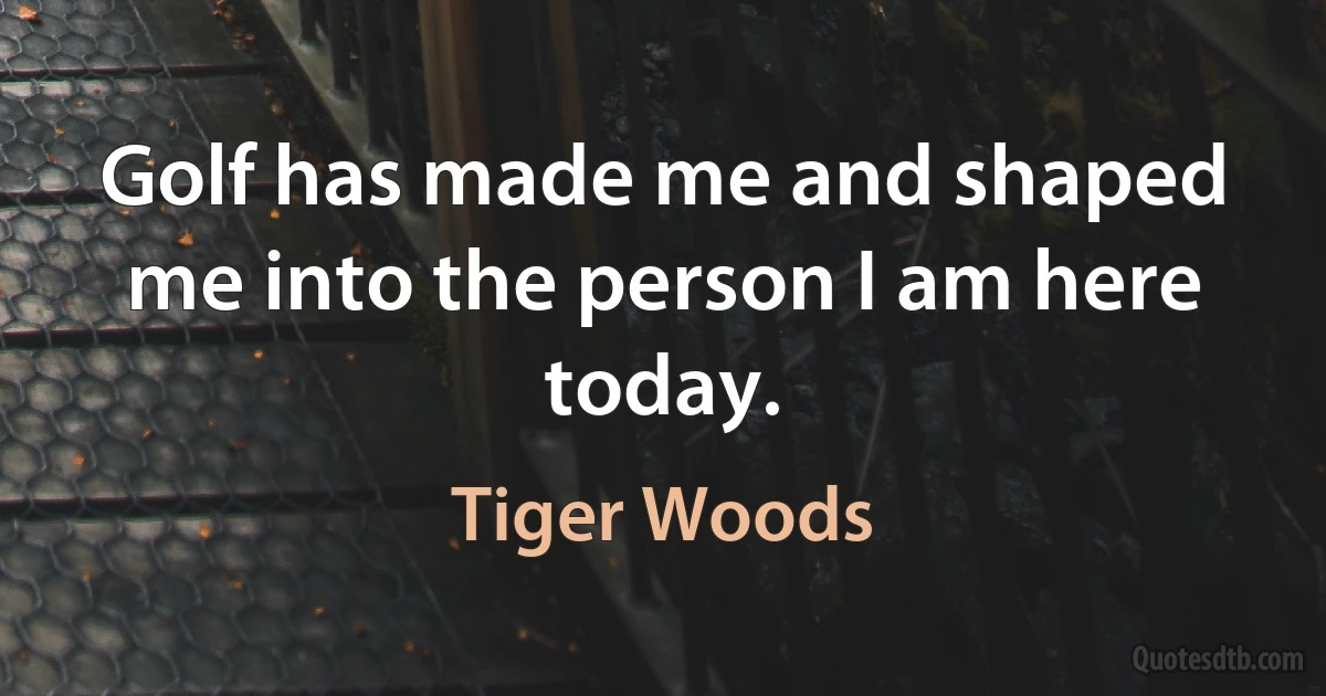 Golf has made me and shaped me into the person I am here today. (Tiger Woods)