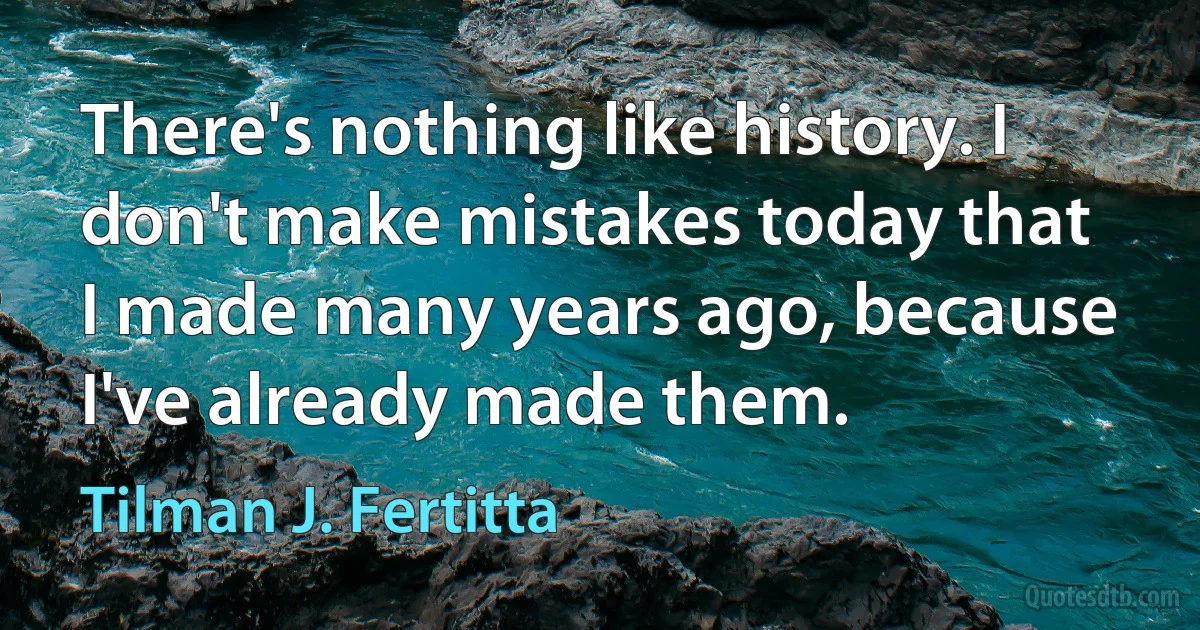 There's nothing like history. I don't make mistakes today that I made many years ago, because I've already made them. (Tilman J. Fertitta)