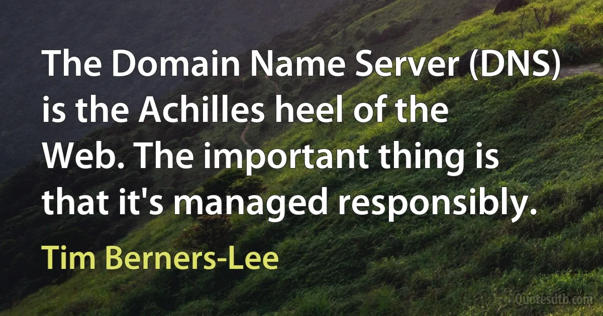 The Domain Name Server (DNS) is the Achilles heel of the Web. The important thing is that it's managed responsibly. (Tim Berners-Lee)