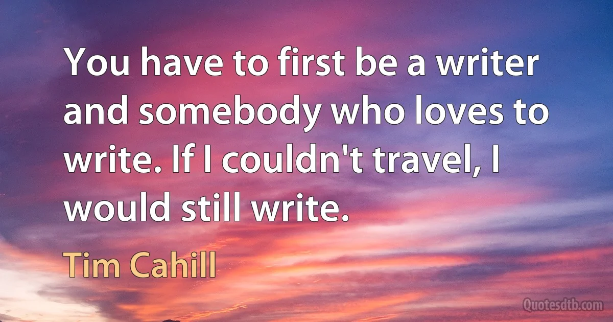 You have to first be a writer and somebody who loves to write. If I couldn't travel, I would still write. (Tim Cahill)